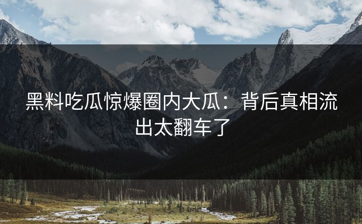 黑料吃瓜惊爆圈内大瓜：背后真相流出太翻车了