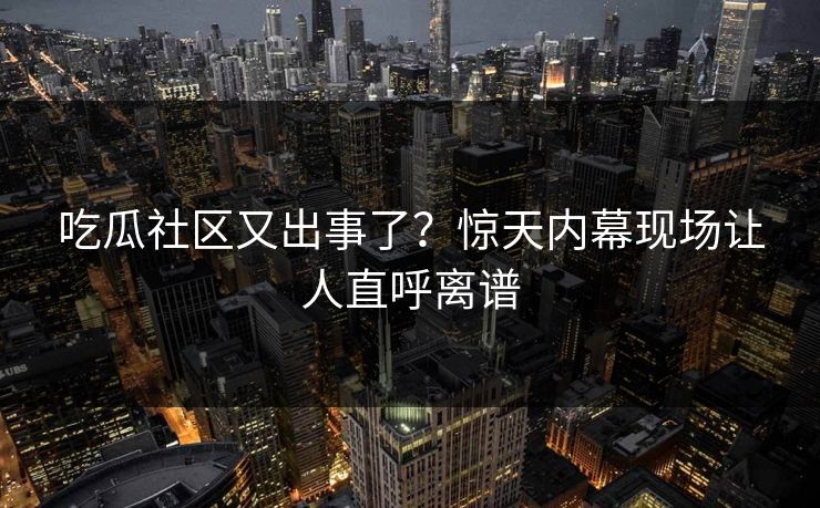 吃瓜社区又出事了？惊天内幕现场让人直呼离谱