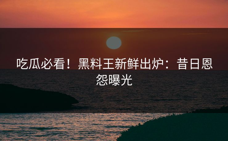 吃瓜必看！黑料王新鲜出炉：昔日恩怨曝光