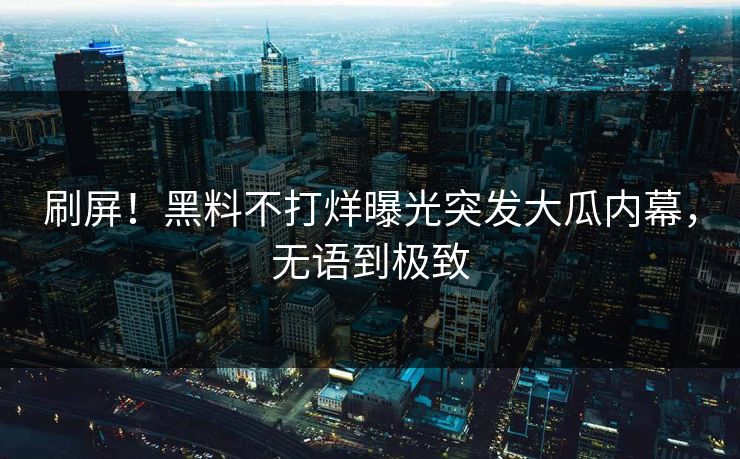 刷屏！黑料不打烊曝光突发大瓜内幕，无语到极致