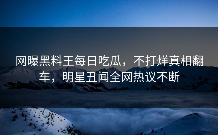 网曝黑料王每日吃瓜，不打烊真相翻车，明星丑闻全网热议不断