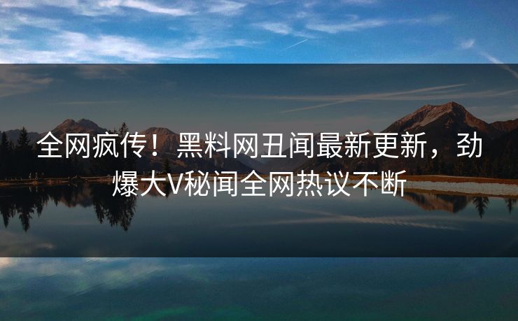 全网疯传！黑料网丑闻最新更新，劲爆大V秘闻全网热议不断