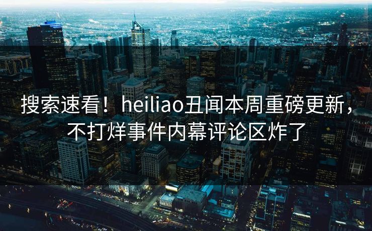 搜索速看！heiliao丑闻本周重磅更新，不打烊事件内幕评论区炸了
