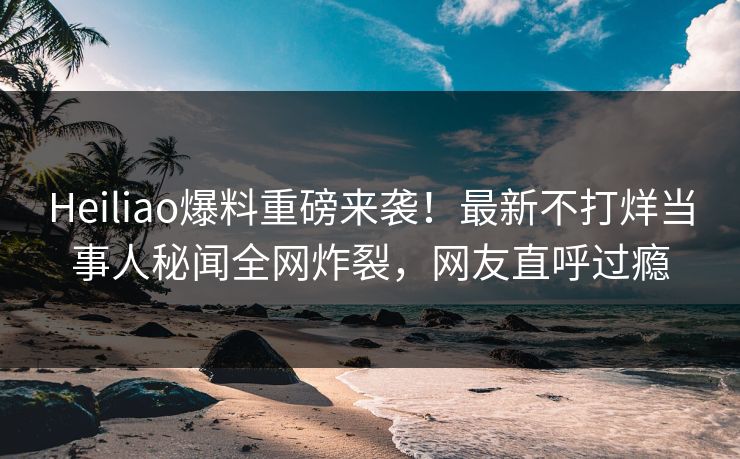 Heiliao爆料重磅来袭！最新不打烊当事人秘闻全网炸裂，网友直呼过瘾