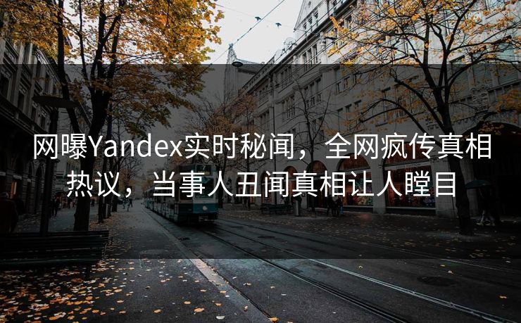 网曝Yandex实时秘闻，全网疯传真相热议，当事人丑闻真相让人瞠目