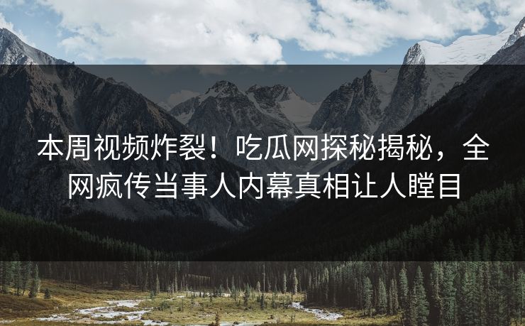 本周视频炸裂！吃瓜网探秘揭秘，全网疯传当事人内幕真相让人瞠目
