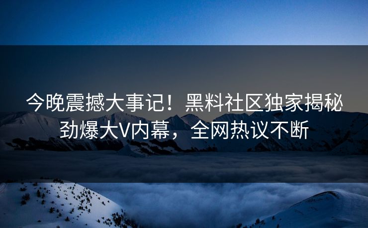 今晚震撼大事记！黑料社区独家揭秘劲爆大V内幕，全网热议不断