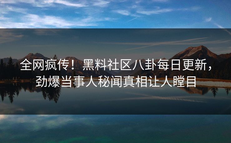 全网疯传！黑料社区八卦每日更新，劲爆当事人秘闻真相让人瞠目