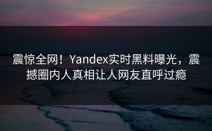 震惊全网！Yandex实时黑料曝光，震撼圈内人真相让人网友直呼过瘾