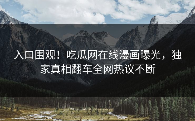 入口围观！吃瓜网在线漫画曝光，独家真相翻车全网热议不断