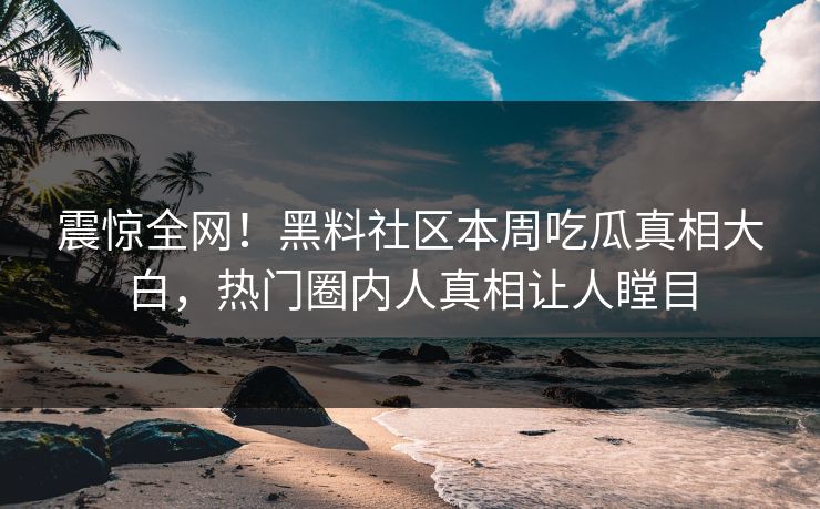 震惊全网！黑料社区本周吃瓜真相大白，热门圈内人真相让人瞠目