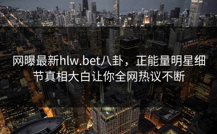 网曝最新hlw.bet八卦，正能量明星细节真相大白让你全网热议不断