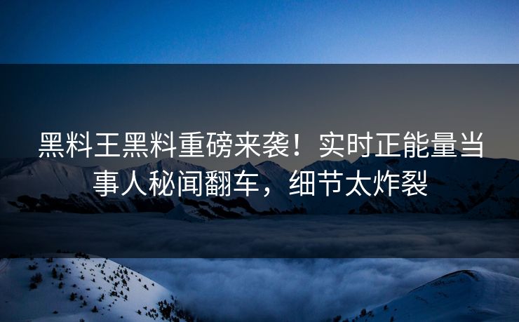 黑料王黑料重磅来袭！实时正能量当事人秘闻翻车，细节太炸裂