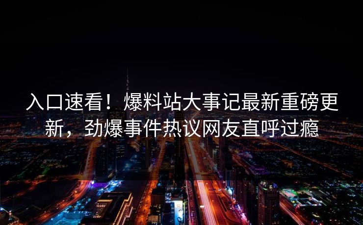 入口速看！爆料站大事记最新重磅更新，劲爆事件热议网友直呼过瘾