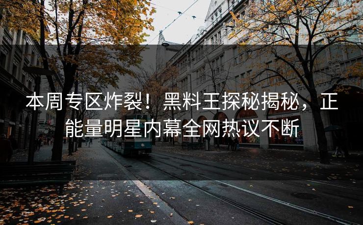 本周专区炸裂！黑料王探秘揭秘，正能量明星内幕全网热议不断