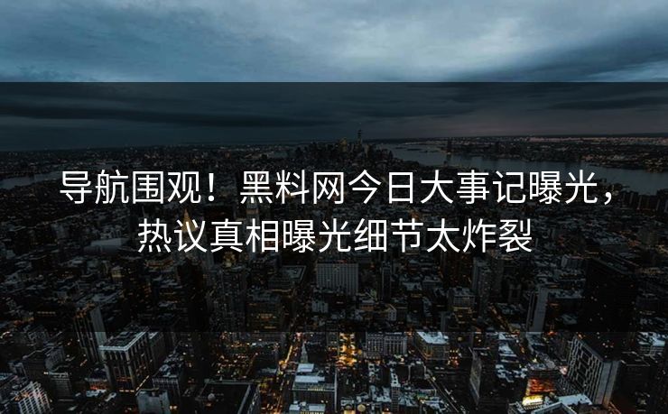 导航围观！黑料网今日大事记曝光，热议真相曝光细节太炸裂