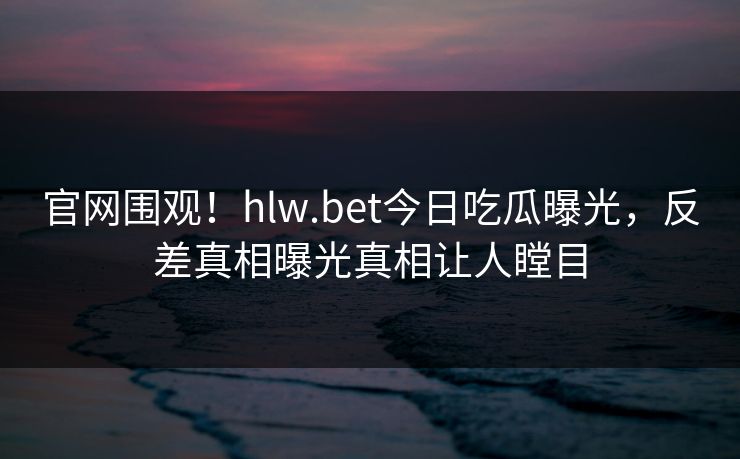 官网围观！hlw.bet今日吃瓜曝光，反差真相曝光真相让人瞠目