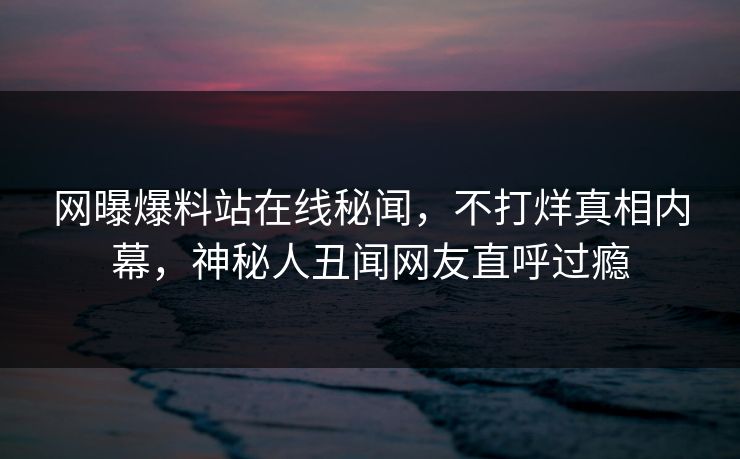网曝爆料站在线秘闻，不打烊真相内幕，神秘人丑闻网友直呼过瘾