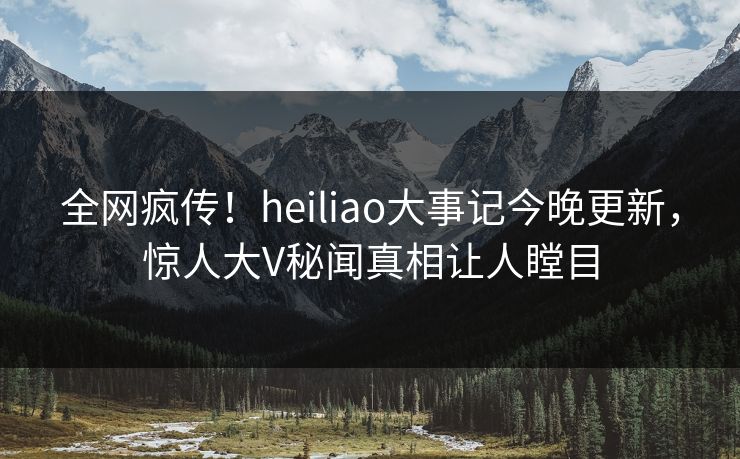 全网疯传！heiliao大事记今晚更新，惊人大V秘闻真相让人瞠目