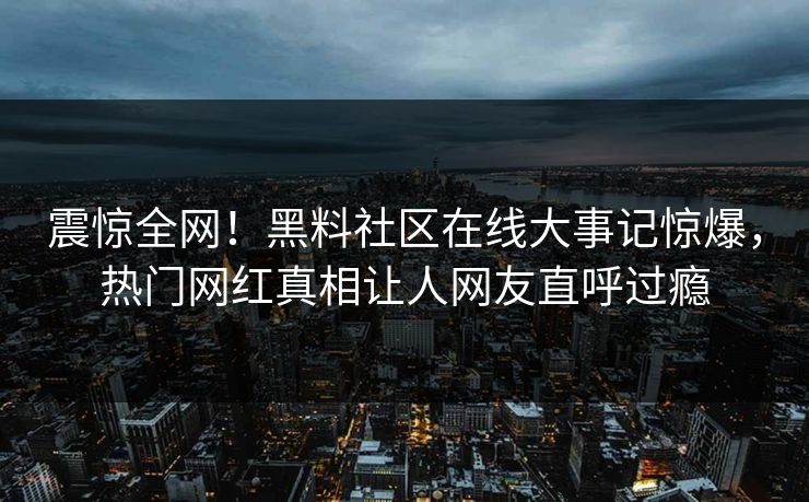 震惊全网！黑料社区在线大事记惊爆，热门网红真相让人网友直呼过瘾