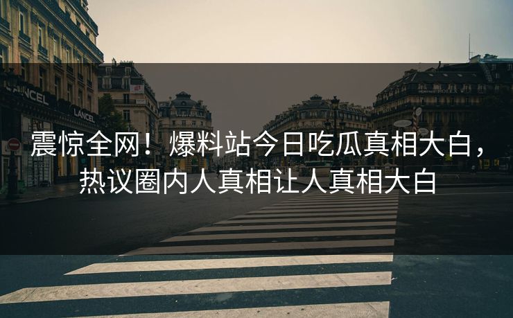 震惊全网！爆料站今日吃瓜真相大白，热议圈内人真相让人真相大白
