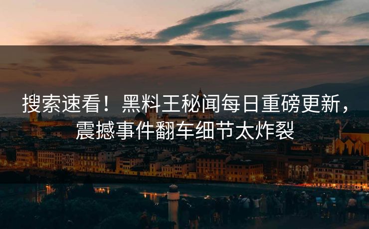 搜索速看！黑料王秘闻每日重磅更新，震撼事件翻车细节太炸裂