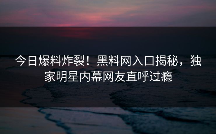 今日爆料炸裂！黑料网入口揭秘，独家明星内幕网友直呼过瘾