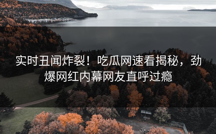 实时丑闻炸裂！吃瓜网速看揭秘，劲爆网红内幕网友直呼过瘾