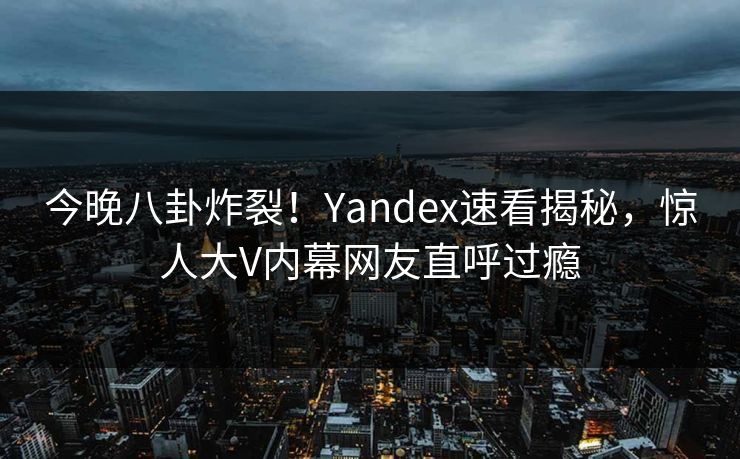 今晚八卦炸裂！Yandex速看揭秘，惊人大V内幕网友直呼过瘾