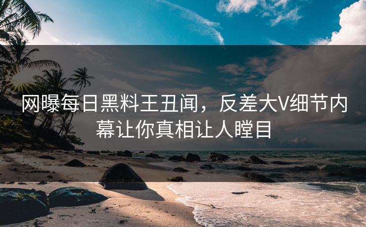 网曝每日黑料王丑闻，反差大V细节内幕让你真相让人瞠目