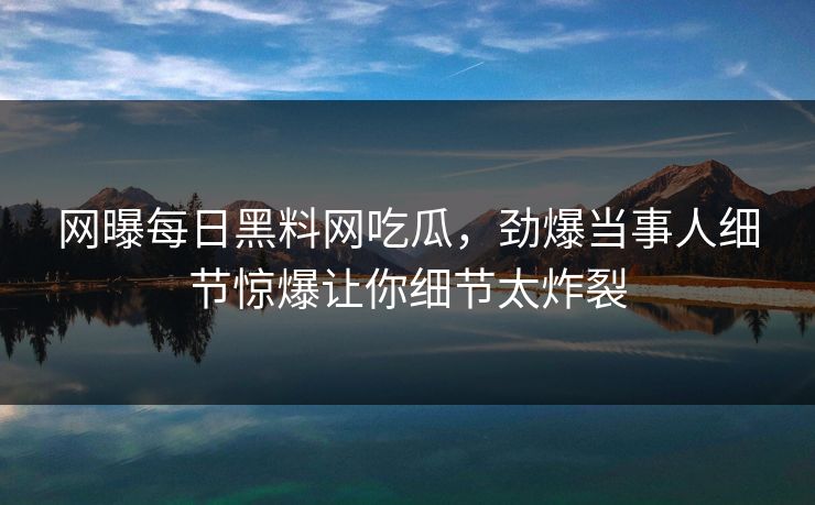 网曝每日黑料网吃瓜，劲爆当事人细节惊爆让你细节太炸裂