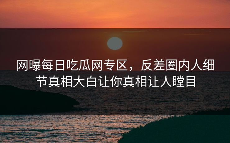 网曝每日吃瓜网专区，反差圈内人细节真相大白让你真相让人瞠目