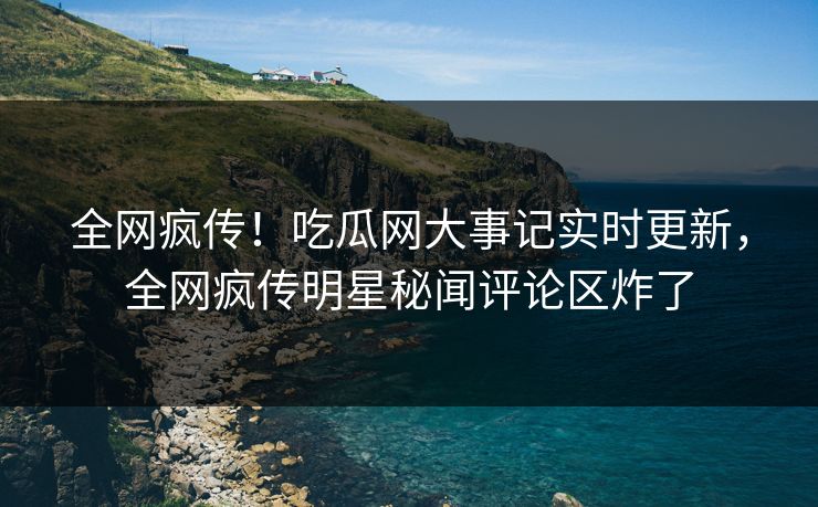 全网疯传！吃瓜网大事记实时更新，全网疯传明星秘闻评论区炸了