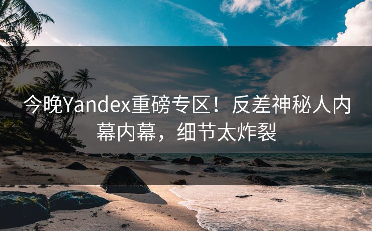 今晚Yandex重磅专区！反差神秘人内幕内幕，细节太炸裂