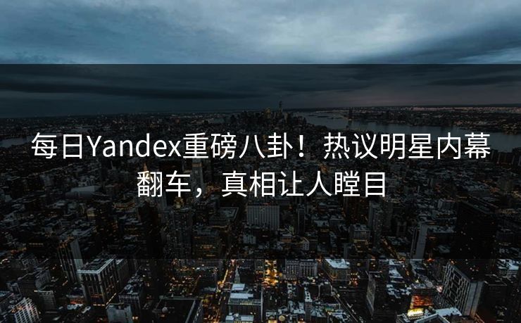 每日Yandex重磅八卦！热议明星内幕翻车，真相让人瞠目