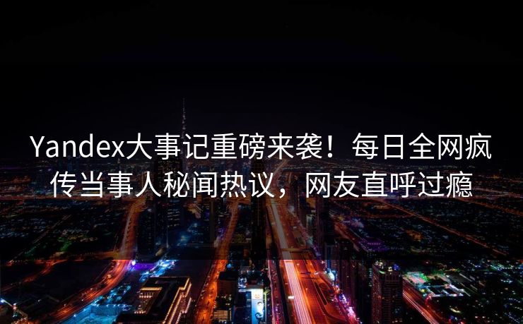 Yandex大事记重磅来袭！每日全网疯传当事人秘闻热议，网友直呼过瘾