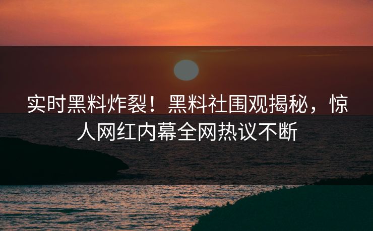 实时黑料炸裂！黑料社围观揭秘，惊人网红内幕全网热议不断