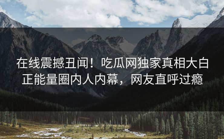 在线震撼丑闻！吃瓜网独家真相大白正能量圈内人内幕，网友直呼过瘾