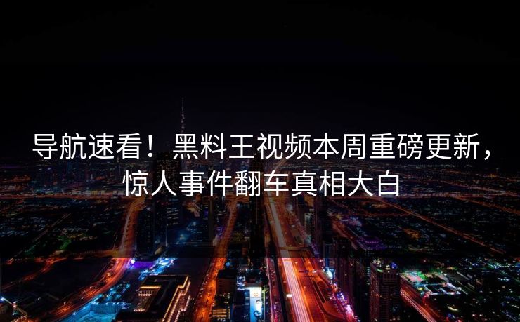 导航速看！黑料王视频本周重磅更新，惊人事件翻车真相大白