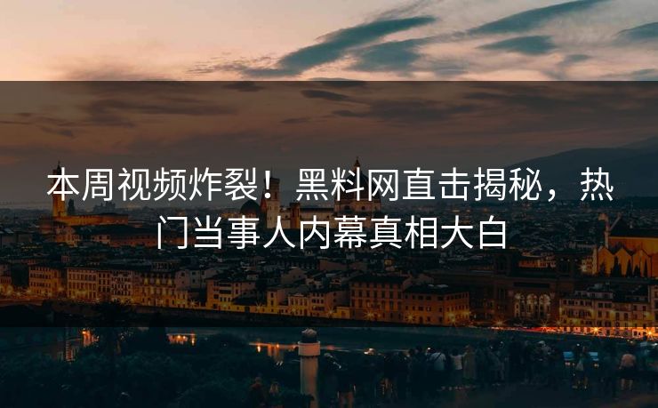 本周视频炸裂！黑料网直击揭秘，热门当事人内幕真相大白