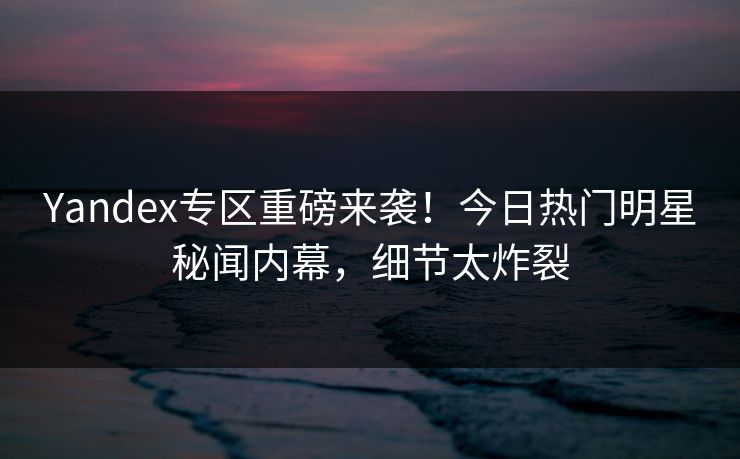 Yandex专区重磅来袭！今日热门明星秘闻内幕，细节太炸裂