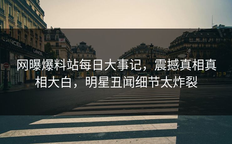 网曝爆料站每日大事记，震撼真相真相大白，明星丑闻细节太炸裂