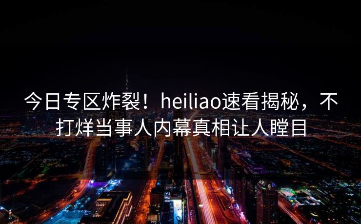 今日专区炸裂！heiliao速看揭秘，不打烊当事人内幕真相让人瞠目