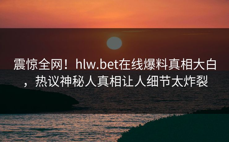 震惊全网！hlw.bet在线爆料真相大白，热议神秘人真相让人细节太炸裂