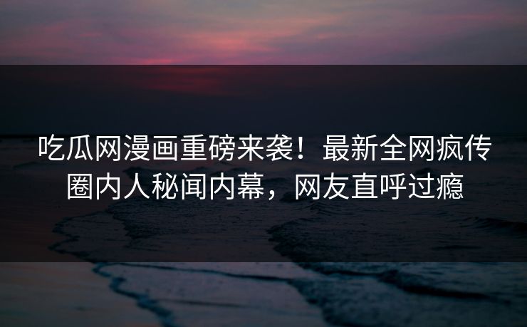 吃瓜网漫画重磅来袭！最新全网疯传圈内人秘闻内幕，网友直呼过瘾