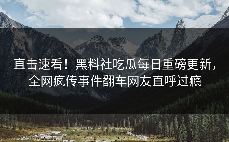 直击速看！黑料社吃瓜每日重磅更新，全网疯传事件翻车网友直呼过瘾