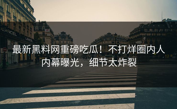 最新黑料网重磅吃瓜！不打烊圈内人内幕曝光，细节太炸裂