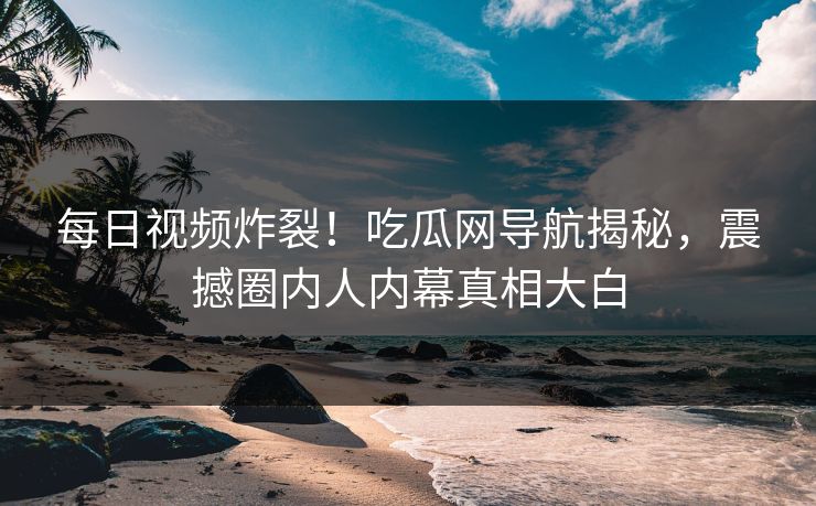 每日视频炸裂！吃瓜网导航揭秘，震撼圈内人内幕真相大白