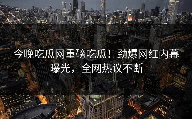 今晚吃瓜网重磅吃瓜！劲爆网红内幕曝光，全网热议不断