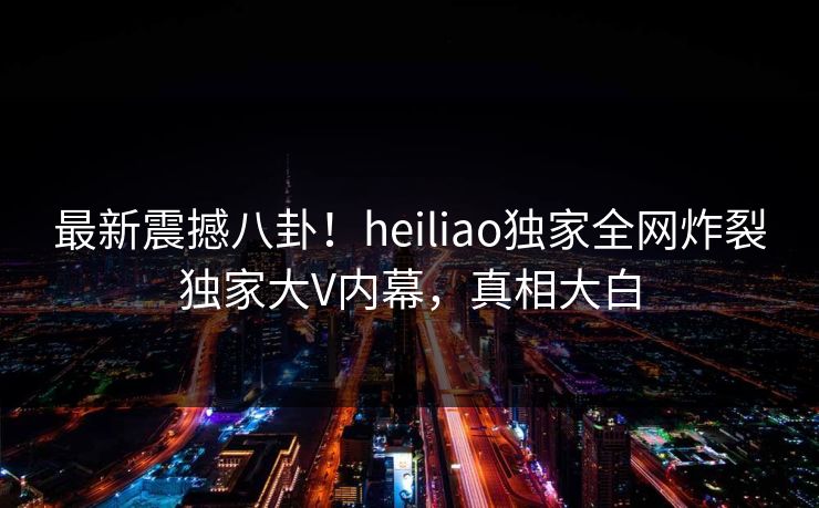 最新震撼八卦！heiliao独家全网炸裂独家大V内幕，真相大白